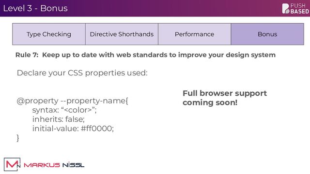 Level 3 - Bonus
Declare your CSS properties used:
@property --property-name{
syntax: “”;
inherits: false;
initial-value: #ff0000;
}
Type Checking Directive Shorthands Performance Bonus
Full browser support
coming soon!
Rule 7: Keep up to date with web standards to improve your design system
