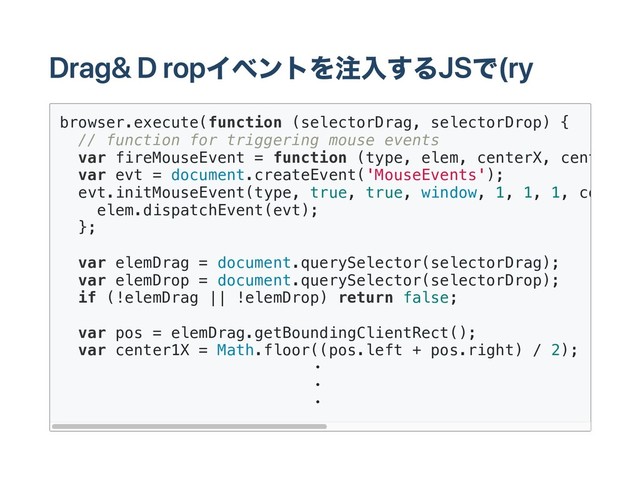 Drag & Dropイベントを注入するJSで(ry
browser.execute(function (selectorDrag, selectorDrop) {
// function for triggering mouse events
var fireMouseEvent = function (type, elem, centerX, centerY
var evt = document.createEvent('MouseEvents');
evt.initMouseEvent(type, true, true, window, 1, 1, 1, centerX
elem.dispatchEvent(evt);
};
var elemDrag = document.querySelector(selectorDrag);
var elemDrop = document.querySelector(selectorDrop);
if (!elemDrag || !elemDrop) return false;
var pos = elemDrag.getBoundingClientRect();
var center1X = Math.floor((pos.left + pos.right) / 2);
・
・
・

