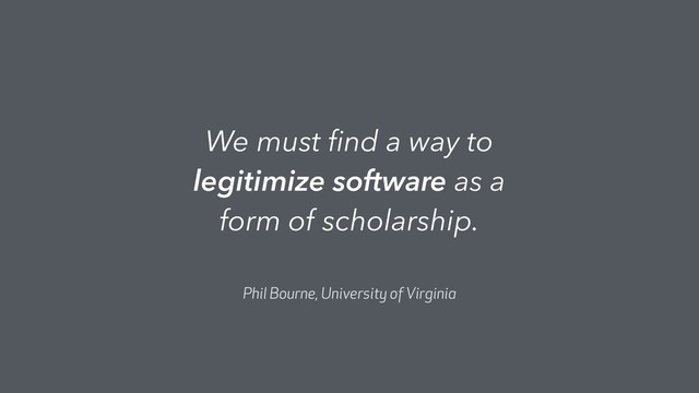 We must ﬁnd a way to
legitimize software as a
form of scholarship.
Phil Bourne, University of Virginia
