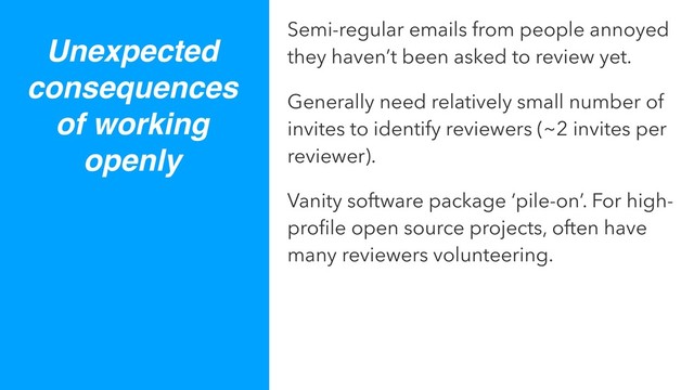 Unexpected
consequences
of working
openly
Semi-regular emails from people annoyed
they haven’t been asked to review yet.
Generally need relatively small number of
invites to identify reviewers (~2 invites per
reviewer).
Vanity software package ‘pile-on’. For high-
proﬁle open source projects, often have
many reviewers volunteering.
