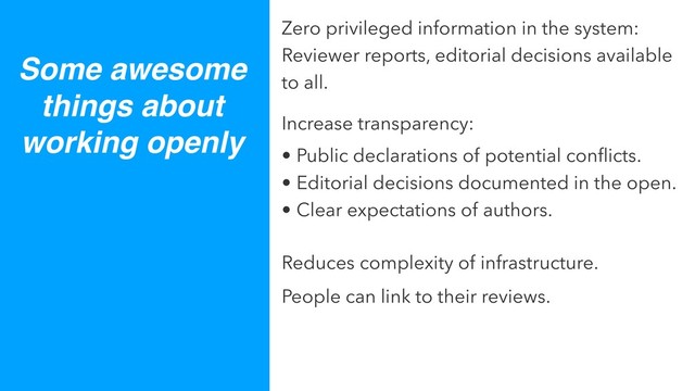 Some awesome
things about
working openly
Zero privileged information in the system:
Reviewer reports, editorial decisions available
to all.
Increase transparency:
• Public declarations of potential conﬂicts.
• Editorial decisions documented in the open.
• Clear expectations of authors.
Reduces complexity of infrastructure.
People can link to their reviews.
