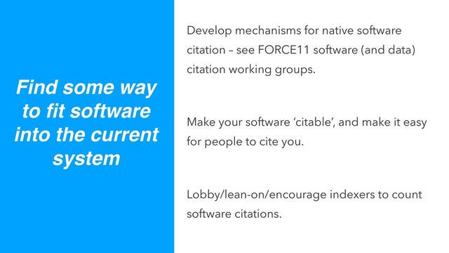 Develop mechanisms for native software
citation – see FORCE11 software (and data)
citation working groups.
Make your software ‘citable’, and make it easy
for people to cite you.
Lobby/lean-on/encourage indexers to count
software citations.
Find some way
to ﬁt software
into the current
system

