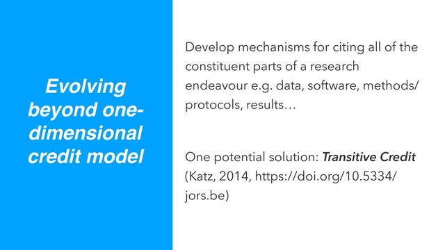 Develop mechanisms for citing all of the
constituent parts of a research
endeavour e.g. data, software, methods/
protocols, results…
One potential solution: Transitive Credit
(Katz, 2014, https://doi.org/10.5334/
jors.be)
Evolving
beyond one-
dimensional
credit model
