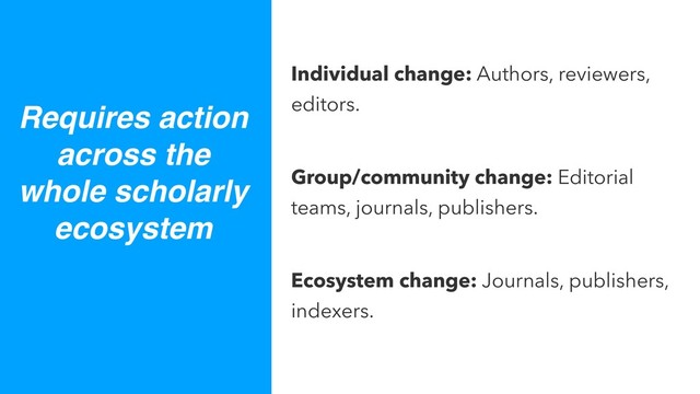 Individual change: Authors, reviewers,
editors.
Group/community change: Editorial
teams, journals, publishers.
Ecosystem change: Journals, publishers,
indexers.
Requires action
across the
whole scholarly
ecosystem

