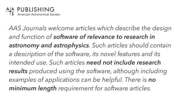 AAS Journals welcome articles which describe the design
and function of software of relevance to research in
astronomy and astrophysics. Such articles should contain
a description of the software, its novel features and its
intended use. Such articles need not include research
results produced using the software, although including
examples of applications can be helpful. There is no
minimum length requirement for software articles.
