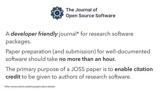 A developer friendly journal* for research software
packages.
Paper preparation (and submission) for well-documented
software should take no more than an hour.
The primary purpose of a JOSS paper is to enable citation
credit to be given to authors of research software.
* Other venues exist for publishing papers about software
