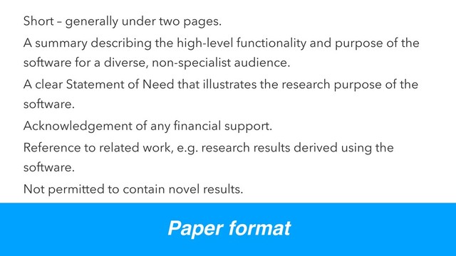Short – generally under two pages.
A summary describing the high-level functionality and purpose of the
software for a diverse, non-specialist audience.
A clear Statement of Need that illustrates the research purpose of the
software.
Acknowledgement of any ﬁnancial support.
Reference to related work, e.g. research results derived using the
software.
Not permitted to contain novel results.
Paper format
