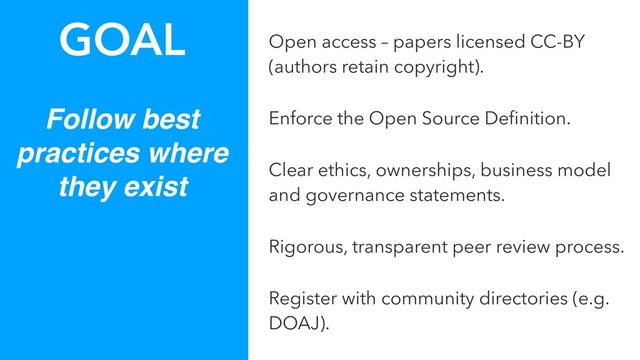Follow best
practices where
they exist
GOAL Open access – papers licensed CC-BY
(authors retain copyright).
Enforce the Open Source Deﬁnition.
Clear ethics, ownerships, business model
and governance statements.
Rigorous, transparent peer review process.
Register with community directories (e.g.
DOAJ).
