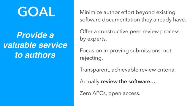 Provide a
valuable service
to authors
GOAL Minimize author effort beyond existing
software documentation they already have.
Offer a constructive peer review process
by experts.
Focus on improving submissions, not
rejecting.
Transparent, achievable review criteria.
Actually review the software…
Zero APCs, open access.

