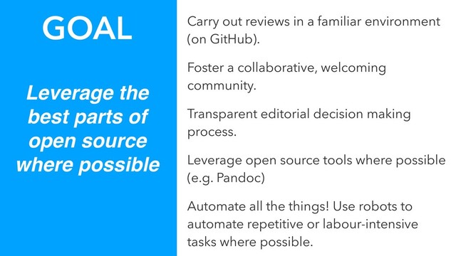 Leverage the
best parts of
open source
where possible
GOAL Carry out reviews in a familiar environment
(on GitHub).
Foster a collaborative, welcoming
community.
Transparent editorial decision making
process.
Leverage open source tools where possible
(e.g. Pandoc)
Automate all the things! Use robots to
automate repetitive or labour-intensive
tasks where possible.
