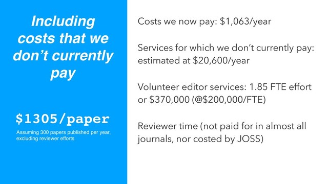 Including
costs that we
don’t currently
pay
Costs we now pay: $1,063/year
Services for which we don’t currently pay:
estimated at $20,600/year
Volunteer editor services: 1.85 FTE effort
or $370,000 (@$200,000/FTE)
Reviewer time (not paid for in almost all
journals, nor costed by JOSS)
$1305/paper
Assuming 300 papers published per year,
excluding reviewer efforts
