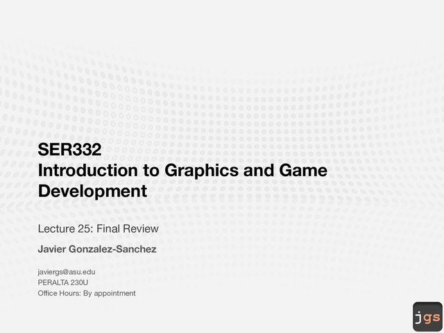 jgs
SER332
Introduction to Graphics and Game
Development
Lecture 25: Final Review
Javier Gonzalez-Sanchez
javiergs@asu.edu
PERALTA 230U
Office Hours: By appointment
