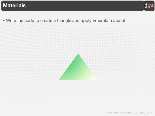 Javier Gonzalez-Sanchez | SER332 | Spring 2018 | 12
jgs
Materials
§ Write the code to create a triangle and apply Emerald material
