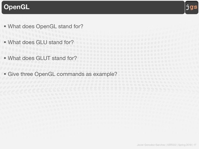 Javier Gonzalez-Sanchez | SER332 | Spring 2018 | 17
jgs
OpenGL
§ What does OpenGL stand for?
§ What does GLU stand for?
§ What does GLUT stand for?
§ Give three OpenGL commands as example?
