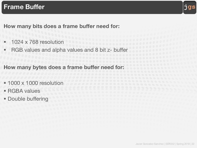 Javier Gonzalez-Sanchez | SER332 | Spring 2018 | 22
jgs
Frame Buffer
How many bits does a frame buffer need for:
§ 1024 x 768 resolution
§ RGB values and alpha values and 8 bit z- buffer
How many bytes does a frame buffer need for:
§ 1000 x 1000 resolution
§ RGBA values
§ Double buffering
