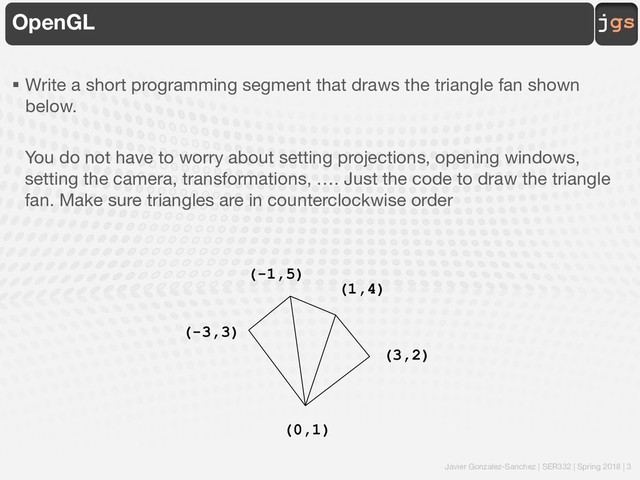 Javier Gonzalez-Sanchez | SER332 | Spring 2018 | 3
jgs
OpenGL
§ Write a short programming segment that draws the triangle fan shown
below.
You do not have to worry about setting projections, opening windows,
setting the camera, transformations, …. Just the code to draw the triangle
fan. Make sure triangles are in counterclockwise order
(0,1)
(-3,3)
(-1,5)
(1,4)
(3,2)

