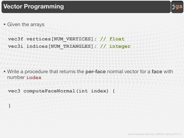 Javier Gonzalez-Sanchez | SER332 | Spring 2018 | 5
jgs
Vector Programming
§ Given the arrays
vec3f vertices[NUM_VERTICES]; // float
vec3i indices[NUM_TRIANGLES]; // integer
§ Write a procedure that returns the per-face normal vector for a face with
number index
vec3 computeFaceNormal(int index) {
}
