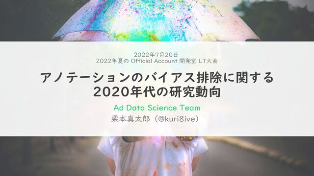 アノテーションのバイアス排除に関する
2020年代の研究動向
栗本真太郎（@kuri8ive）
2022年7月20日
2022年夏の Official Account 開発室 LT大会
Ad Data Science Team
