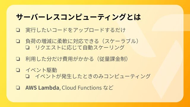 サーバーレスコンピューティングとは
❏ 実⾏したいコードをアップロードするだけ
❏ 負荷の増減に柔軟に対応できる（スケーラブル）
❏ リクエストに応じて⾃動スケーリング
❏ 利⽤した分だけ費⽤がかかる（従量課⾦制）
❏ イベント駆動
❏ イベントが発⽣したときのみコンピューティング
❏ AWS Lambda, Cloud Functions など
