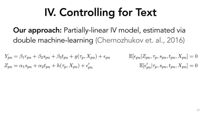 IV. Controlling for Text
29
Our approach: Partially-linear IV model, estimated via
double machine-learning (Chernozhukov et. al., 2016)
the outcome through the text Xpu. If we decompose the text into
ptual components a, b, c and d, it is sufﬁcient to control for a to
the Zpu $ V ! a
a
a ! Ypu causal pathway.
erationalize this idea by estimating the following partially-linear instrumental variable sp
with endogenous rpu, as formulated by (Chernozhukov et al., 2018):
Ypu = 1rpu + 2spu + 3tpu + g(⌧p, Xpu) + ✏pu
E[✏pu|Zpu, ⌧p, spu, tpu, Xpu] = 0
Zpu = ↵1spu + ↵2tpu + h(⌧p, Xpu) + ✏
0
pu
E[✏
0
pu
|⌧p, spu, tpu, Xpu] = 0
s speciﬁcation, the high-dimensional covariates ⌧p (the opinion ﬁxed-effects) and Xpu (a
entation of u’s response text) have been moved into the arguments of the “nuisance fun
nd h(·). As earlier, rpu is u’s reputation, spu is u’s skill, tpu is u’s position and Zpu (the instru
mean past position of u before opinion p. ✏pu and ✏
0
pu
are error terms with zero conditional
he parameter of interest, quantifying the causal effect of reputation on persuasion.

