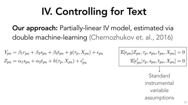 IV. Controlling for Text
30
Our approach: Partially-linear IV model, estimated via
double machine-learning (Chernozhukov et. al., 2016)
the outcome through the text Xpu. If we decompose the text into
ptual components a, b, c and d, it is sufﬁcient to control for a to
the Zpu $ V ! a
a
a ! Ypu causal pathway.
erationalize this idea by estimating the following partially-linear instrumental variable sp
with endogenous rpu, as formulated by (Chernozhukov et al., 2018):
Ypu = 1rpu + 2spu + 3tpu + g(⌧p, Xpu) + ✏pu
E[✏pu|Zpu, ⌧p, spu, tpu, Xpu] = 0
Zpu = ↵1spu + ↵2tpu + h(⌧p, Xpu) + ✏
0
pu
E[✏
0
pu
|⌧p, spu, tpu, Xpu] = 0
s speciﬁcation, the high-dimensional covariates ⌧p (the opinion ﬁxed-effects) and Xpu (a
entation of u’s response text) have been moved into the arguments of the “nuisance fun
nd h(·). As earlier, rpu is u’s reputation, spu is u’s skill, tpu is u’s position and Zpu (the instru
mean past position of u before opinion p. ✏pu and ✏
0
pu
are error terms with zero conditional
he parameter of interest, quantifying the causal effect of reputation on persuasion.
Standard
instrumental
variable
assumptions
