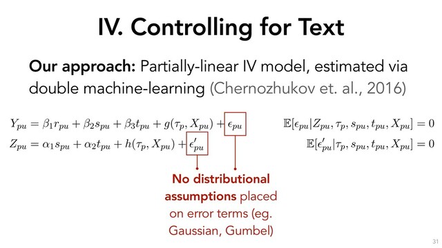 IV. Controlling for Text
31
Our approach: Partially-linear IV model, estimated via
double machine-learning (Chernozhukov et. al., 2016)
the outcome through the text Xpu. If we decompose the text into
ptual components a, b, c and d, it is sufﬁcient to control for a to
the Zpu $ V ! a
a
a ! Ypu causal pathway.
erationalize this idea by estimating the following partially-linear instrumental variable sp
with endogenous rpu, as formulated by (Chernozhukov et al., 2018):
Ypu = 1rpu + 2spu + 3tpu + g(⌧p, Xpu) + ✏pu
E[✏pu|Zpu, ⌧p, spu, tpu, Xpu] = 0
Zpu = ↵1spu + ↵2tpu + h(⌧p, Xpu) + ✏
0
pu
E[✏
0
pu
|⌧p, spu, tpu, Xpu] = 0
s speciﬁcation, the high-dimensional covariates ⌧p (the opinion ﬁxed-effects) and Xpu (a
entation of u’s response text) have been moved into the arguments of the “nuisance fun
nd h(·). As earlier, rpu is u’s reputation, spu is u’s skill, tpu is u’s position and Zpu (the instru
mean past position of u before opinion p. ✏pu and ✏
0
pu
are error terms with zero conditional
he parameter of interest, quantifying the causal effect of reputation on persuasion.
No distributional
assumptions placed
on error terms (eg.
Gaussian, Gumbel)
