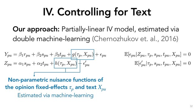 IV. Controlling for Text
32
Our approach: Partially-linear IV model, estimated via
double machine-learning (Chernozhukov et. al., 2016)
the outcome through the text Xpu. If we decompose the text into
ptual components a, b, c and d, it is sufﬁcient to control for a to
the Zpu $ V ! a
a
a ! Ypu causal pathway.
erationalize this idea by estimating the following partially-linear instrumental variable sp
with endogenous rpu, as formulated by (Chernozhukov et al., 2018):
Ypu = 1rpu + 2spu + 3tpu + g(⌧p, Xpu) + ✏pu
E[✏pu|Zpu, ⌧p, spu, tpu, Xpu] = 0
Zpu = ↵1spu + ↵2tpu + h(⌧p, Xpu) + ✏
0
pu
E[✏
0
pu
|⌧p, spu, tpu, Xpu] = 0
s speciﬁcation, the high-dimensional covariates ⌧p (the opinion ﬁxed-effects) and Xpu (a
entation of u’s response text) have been moved into the arguments of the “nuisance fun
nd h(·). As earlier, rpu is u’s reputation, spu is u’s skill, tpu is u’s position and Zpu (the instru
mean past position of u before opinion p. ✏pu and ✏
0
pu
are error terms with zero conditional
he parameter of interest, quantifying the causal effect of reputation on persuasion.
Non-parametric nuisance functions of
the opinion fixed-effects and text
Estimated via machine-learning
τp
Xpu
