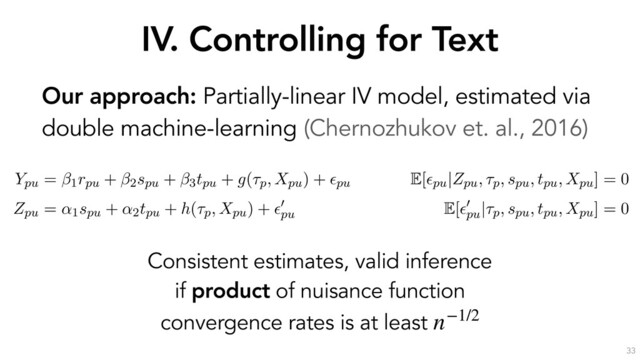 IV. Controlling for Text
33
Our approach: Partially-linear IV model, estimated via
double machine-learning (Chernozhukov et. al., 2016)
the outcome through the text Xpu. If we decompose the text into
ptual components a, b, c and d, it is sufﬁcient to control for a to
the Zpu $ V ! a
a
a ! Ypu causal pathway.
erationalize this idea by estimating the following partially-linear instrumental variable sp
with endogenous rpu, as formulated by (Chernozhukov et al., 2018):
Ypu = 1rpu + 2spu + 3tpu + g(⌧p, Xpu) + ✏pu
E[✏pu|Zpu, ⌧p, spu, tpu, Xpu] = 0
Zpu = ↵1spu + ↵2tpu + h(⌧p, Xpu) + ✏
0
pu
E[✏
0
pu
|⌧p, spu, tpu, Xpu] = 0
s speciﬁcation, the high-dimensional covariates ⌧p (the opinion ﬁxed-effects) and Xpu (a
entation of u’s response text) have been moved into the arguments of the “nuisance fun
nd h(·). As earlier, rpu is u’s reputation, spu is u’s skill, tpu is u’s position and Zpu (the instru
mean past position of u before opinion p. ✏pu and ✏
0
pu
are error terms with zero conditional
he parameter of interest, quantifying the causal effect of reputation on persuasion.
Consistent estimates, valid inference
if product of nuisance function
convergence rates is at least n−1/2
