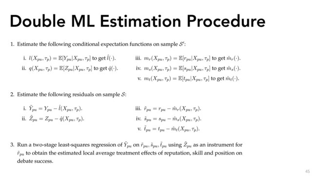 Double ML Estimation Procedure
45
We now detail our overall estimation procedure for the partially-linear instrumental variable
speciﬁcation. We include the opinion ﬁxed-effect ⌧p, skill spu and position tpu as controls. S and S0 are
disjoint subsamples of the data, and mr(·), ms(·), mt(·), mp(·), l(·) and q(·) are nonparametric functions
that we detail in the next subsection. The procedure is as follows:
1. Estimate the following conditional expectation functions on sample S0:
i. l(Xpu, ⌧p) = E[Ypu|Xpu, ⌧p] to get ˆ
l(·).
ii. q(Xpu, ⌧p) = E[Zpu|Xpu, ⌧p] to get ˆ
q(·).
iii. mr(Xpu, ⌧p) = E[rpu|Xpu, ⌧p] to get ˆ
mr(·).
iv. ms(Xpu, ⌧p) = E[spu|Xpu, ⌧p] to get ˆ
ms(·).
v. mt(Xpu, ⌧p) = E[tpu|Xpu, ⌧p] to get ˆ
mt(·).
2. Estimate the following residuals on sample S:
i. ˜
Ypu = Ypu
ˆ
l(Xpu, ⌧p).
ii. ˜
Zpu = Zpu ˆ
q(Xpu, ⌧p).
iii. ˜
rpu = rpu ˆ
mr(Xpu, ⌧p).
iv. ˜
spu = spu ˆ
ms(Xpu, ⌧p).
v. ˜
tpu = tpu ˆ
mt(Xpu, ⌧p).
3. Run a two-stage least-squares regression of ˜
Ypu on ˜
rpu, ˜
spu, ˜
tpu using ˜
Zpu as an instrument for
˜
rpu to obtain the estimated local average treatment effects of reputation, skill and position on
debate success.
