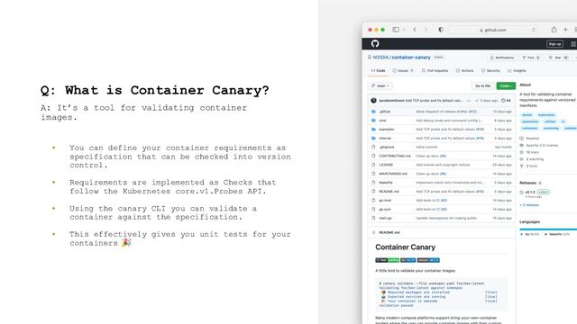 Q: What is Container Canary?
▪ You can define your container requirements as
specification that can be checked into version
control.
▪ Requirements are implemented as Checks that
follow the Kubernetes core.v1.Probes API.
▪ Using the canary CLI you can validate a
container against the specification.
▪ This effectively gives you unit tests for your
containers 🎉
A: It’s a tool for validating container
images.
