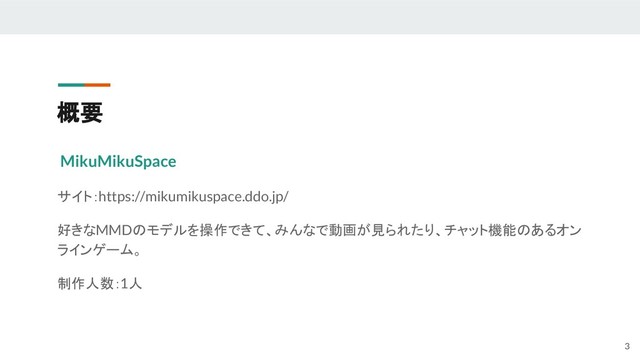 概要
MikuMikuSpace
サイト：https://mikumikuspace.ddo.jp/
好きなMMDのモデルを操作できて、みんなで動画が見られたり、チャット機能のあるオン
ラインゲーム。
制作人数：1人
3
