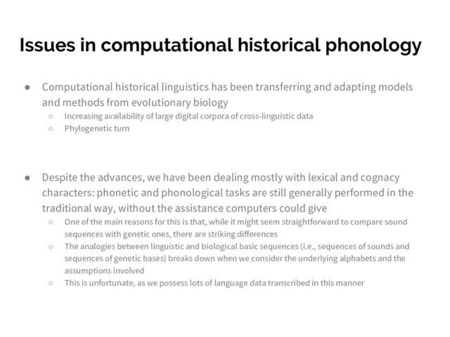 Issues in computational historical phonology
● Computational historical linguistics has been transferring and adapting models
and methods from evolutionary biology
○ Increasing availability of large digital corpora of cross-linguistic data
○ Phylogenetic turn
● Despite the advances, we have been dealing mostly with lexical and cognacy
characters: phonetic and phonological tasks are still generally performed in the
traditional way, without the assistance computers could give
○ One of the main reasons for this is that, while it might seem straightforward to compare sound
sequences with genetic ones, there are striking differences
○ The analogies between linguistic and biological basic sequences (i.e., sequences of sounds and
sequences of genetic bases) breaks down when we consider the underlying alphabets and the
assumptions involved
○ This is unfortunate, as we possess lots of language data transcribed in this manner
