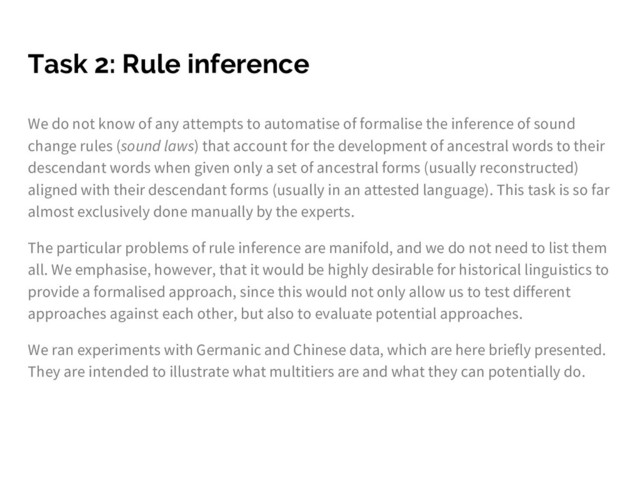Task 2: Rule inference
We do not know of any attempts to automatise of formalise the inference of sound
change rules (sound laws) that account for the development of ancestral words to their
descendant words when given only a set of ancestral forms (usually reconstructed)
aligned with their descendant forms (usually in an attested language). This task is so far
almost exclusively done manually by the experts.
The particular problems of rule inference are manifold, and we do not need to list them
all. We emphasise, however, that it would be highly desirable for historical linguistics to
provide a formalised approach, since this would not only allow us to test different
approaches against each other, but also to evaluate potential approaches.
We ran experiments with Germanic and Chinese data, which are here briefly presented.
They are intended to illustrate what multitiers are and what they can potentially do.
