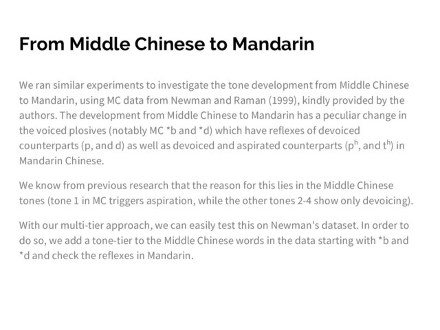 From Middle Chinese to Mandarin
We ran similar experiments to investigate the tone development from Middle Chinese
to Mandarin, using MC data from Newman and Raman (1999), kindly provided by the
authors. The development from Middle Chinese to Mandarin has a peculiar change in
the voiced plosives (notably MC *b and *d) which have reflexes of devoiced
counterparts (p, and d) as well as devoiced and aspirated counterparts (pʰ, and tʰ) in
Mandarin Chinese.
We know from previous research that the reason for this lies in the Middle Chinese
tones (tone 1 in MC triggers aspiration, while the other tones 2-4 show only devoicing).
With our multi-tier approach, we can easily test this on Newman's dataset. In order to
do so, we add a tone-tier to the Middle Chinese words in the data starting with *b and
*d and check the reflexes in Mandarin.
