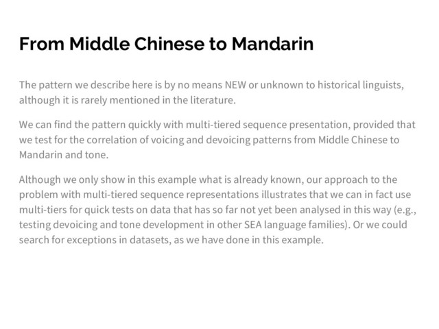From Middle Chinese to Mandarin
The pattern we describe here is by no means NEW or unknown to historical linguists,
although it is rarely mentioned in the literature.
We can find the pattern quickly with multi-tiered sequence presentation, provided that
we test for the correlation of voicing and devoicing patterns from Middle Chinese to
Mandarin and tone.
Although we only show in this example what is already known, our approach to the
problem with multi-tiered sequence representations illustrates that we can in fact use
multi-tiers for quick tests on data that has so far not yet been analysed in this way (e.g.,
testing devoicing and tone development in other SEA language families). Or we could
search for exceptions in datasets, as we have done in this example.
