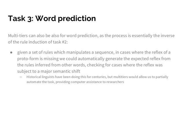 Task 3: Word prediction
Multi-tiers can also be also for word prediction, as the process is essentially the inverse
of the rule induction of task #2:
● given a set of rules which manipulates a sequence, in cases where the reflex of a
proto-form is missing we could automatically generate the expected reflex from
the rules inferred from other words, checking for cases where the reflex was
subject to a major semantic shift
○ Historical linguists have been doing this for centuries, but multitiers would allow us to partially
automate the task, providing computer assistance to researchers
