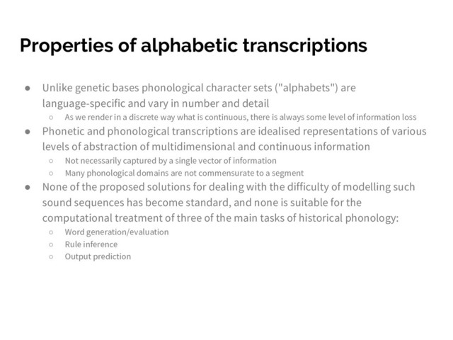 Properties of alphabetic transcriptions
● Unlike genetic bases phonological character sets ("alphabets") are
language-specific and vary in number and detail
○ As we render in a discrete way what is continuous, there is always some level of information loss
● Phonetic and phonological transcriptions are idealised representations of various
levels of abstraction of multidimensional and continuous information
○ Not necessarily captured by a single vector of information
○ Many phonological domains are not commensurate to a segment
● None of the proposed solutions for dealing with the difficulty of modelling such
sound sequences has become standard, and none is suitable for the
computational treatment of three of the main tasks of historical phonology:
○ Word generation/evaluation
○ Rule inference
○ Output prediction
