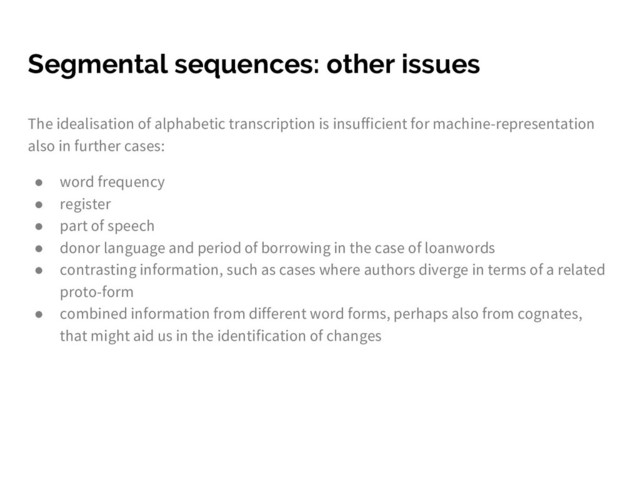 Segmental sequences: other issues
The idealisation of alphabetic transcription is insufficient for machine-representation
also in further cases:
● word frequency
● register
● part of speech
● donor language and period of borrowing in the case of loanwords
● contrasting information, such as cases where authors diverge in terms of a related
proto-form
● combined information from different word forms, perhaps also from cognates,
that might aid us in the identification of changes
