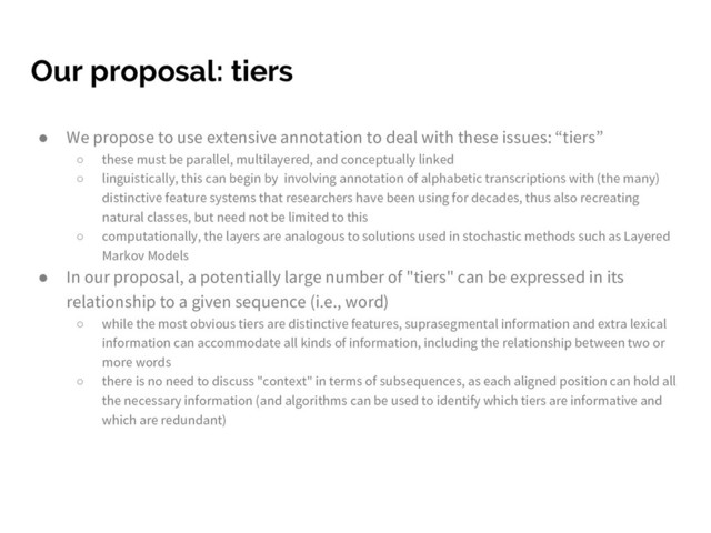 Our proposal: tiers
● We propose to use extensive annotation to deal with these issues: “tiers”
○ these must be parallel, multilayered, and conceptually linked
○ linguistically, this can begin by involving annotation of alphabetic transcriptions with (the many)
distinctive feature systems that researchers have been using for decades, thus also recreating
natural classes, but need not be limited to this
○ computationally, the layers are analogous to solutions used in stochastic methods such as Layered
Markov Models
● In our proposal, a potentially large number of "tiers" can be expressed in its
relationship to a given sequence (i.e., word)
○ while the most obvious tiers are distinctive features, suprasegmental information and extra lexical
information can accommodate all kinds of information, including the relationship between two or
more words
○ there is no need to discuss "context" in terms of subsequences, as each aligned position can hold all
the necessary information (and algorithms can be used to identify which tiers are informative and
which are redundant)
