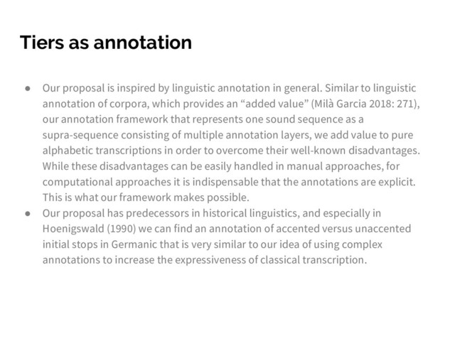 Tiers as annotation
● Our proposal is inspired by linguistic annotation in general. Similar to linguistic
annotation of corpora, which provides an “added value” (Milà Garcia 2018: 271),
our annotation framework that represents one sound sequence as a
supra-sequence consisting of multiple annotation layers, we add value to pure
alphabetic transcriptions in order to overcome their well-known disadvantages.
While these disadvantages can be easily handled in manual approaches, for
computational approaches it is indispensable that the annotations are explicit.
This is what our framework makes possible.
● Our proposal has predecessors in historical linguistics, and especially in
Hoenigswald (1990) we can find an annotation of accented versus unaccented
initial stops in Germanic that is very similar to our idea of using complex
annotations to increase the expressiveness of classical transcription.
