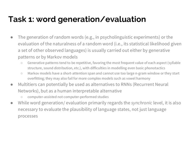 Task 1: word generation/evaluation
● The generation of random words (e.g., in psycholinguistic experiments) or the
evaluation of the naturalness of a random word (i.e., its statistical likelihood given
a set of other observed languages) is usually carried out either by generative
patterns or by Markov models
○ Generative patterns tend to be repetitive, favoring the most frequent value of each aspect (syllable
structure, sound distribution, etc.), with difficulties in modelling even basic phonotactics
○ Markov models have a short-attention span and cannot use too large n-gram window or they start
overfitting; they may also fail for more complex models such as vowel harmony
● Multitiers can potentially be used as alternatives to RNNs (Recurrent Neural
Networks), but as a human interpretable alternative
○ computer-assisted not computer-performed studies
● While word generation/ evaluation primarily regards the synchronic level, it is also
necessary to evaluate the plausibility of language states, not just language
processes
