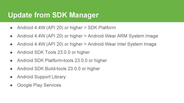 Update from SDK Manager
● Android 4.4W (API 20) or higher > SDK Platform
● Android 4.4W (API 20) or higher > Android Wear ARM System Image
● Android 4.4W (API 20) or higher > Android Wear Intel System Image
● Android SDK Tools 23.0.0 or higher
● Android SDK Platform-tools 23.0.0 or higher
● Android SDK Build-tools 23.0.0 or higher
● Android Support Library
● Google Play Services
