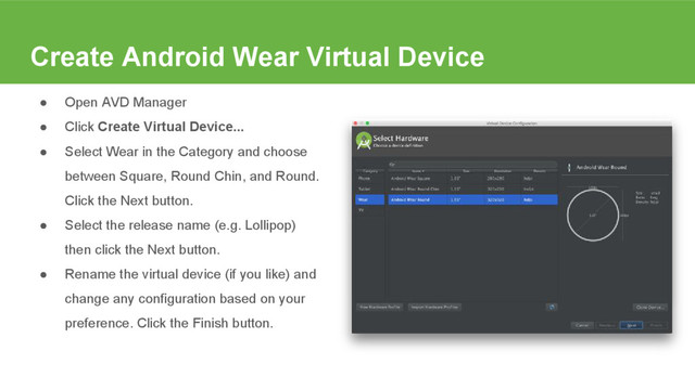 Create Android Wear Virtual Device
● Open AVD Manager
● Click Create Virtual Device...
● Select Wear in the Category and choose
between Square, Round Chin, and Round.
Click the Next button.
● Select the release name (e.g. Lollipop)
then click the Next button.
● Rename the virtual device (if you like) and
change any configuration based on your
preference. Click the Finish button.
