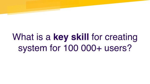 What is a key skill for creating
system for 100 000+ users?
