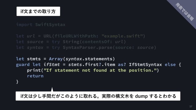 import SwiftSyntax
let url = URL(fileURLWithPath: "example.swift")
let source = try String(contentsOf: url)
let syntax = try SyntaxParser.parse(source: source) 
let stmts = Array(syntax.statements) 
guard let ifStmt = stmts.first?.item as? IfStmtSyntax else {
print("If statement not found at the position.")
return
}
JGจ͸গ͠ख͕ؒͩ͜ͷΑ͏ʹऔΕΔɻ࣮ࡍͷߏจ໦ΛEVNQ͢ΔͱΘ͔Δ
JGจ·ͰͷऔΓํ
27
ൃ
ද
Ͱ
͸
ল
ུ
