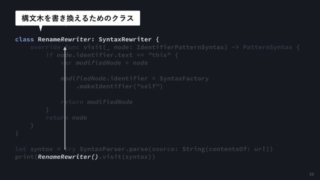 import SwiftSyntax
class RenameRewriter: SyntaxRewriter {
override func visit(_ node: IdentifierPatternSyntax) -> PatternSyntax {
if node.identifier.text == "this" {
var modifiedNode = node
modifiedNode.identifier = SyntaxFactory
.makeIdentifier("self")
return modifiedNode
}
return node
}
}
let syntax = try SyntaxParser.parse(source: String(contentsOf: url))
print(RenameRewriter().visit(syntax))
ߏจ໦Λॻ͖׵͑ΔͨΊͷΫϥε
35
