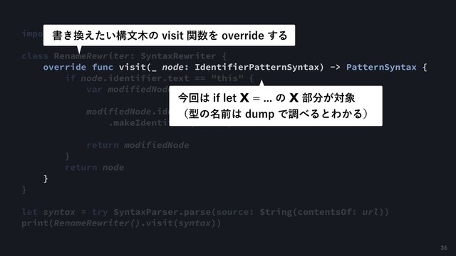 import SwiftSyntax
class RenameRewriter: SyntaxRewriter {
override func visit(_ node: IdentifierPatternSyntax) -> PatternSyntax {
if node.identifier.text == "this" {
var modifiedNode = node
modifiedNode.identifier = SyntaxFactory
.makeIdentifier("self")
return modifiedNode
}
return node
}
}
let syntax = try SyntaxParser.parse(source: String(contentsOf: url))
print(RenameRewriter().visit(syntax))
ॻ͖׵͍͑ͨߏจ໦ͷWJTJUؔ਺ΛPWFSSJEF͢Δ
ࠓճ͸JGMFU9ͷ9෦෼͕ର৅ 
ʢܕͷ໊લ͸EVNQͰௐ΂ΔͱΘ͔Δʣ
36
