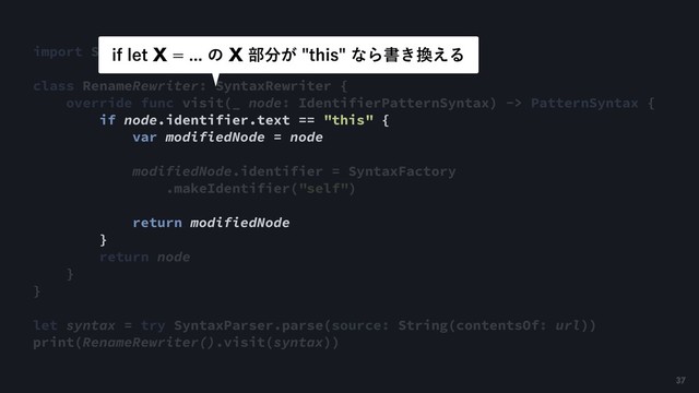 import SwiftSyntax
class RenameRewriter: SyntaxRewriter {
override func visit(_ node: IdentifierPatternSyntax) -> PatternSyntax {
if node.identifier.text == "this" {
var modifiedNode = node
modifiedNode.identifier = SyntaxFactory
.makeIdentifier("self")
return modifiedNode
}
return node
}
}
let syntax = try SyntaxParser.parse(source: String(contentsOf: url))
print(RenameRewriter().visit(syntax))
JGMFU9ͷ9෦෼͕UIJTͳΒॻ͖׵͑Δ
37
