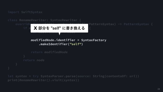 import SwiftSyntax
class RenameRewriter: SyntaxRewriter {
override func visit(_ node: IdentifierPatternSyntax) -> PatternSyntax {
if node.identifier.text == "this" {
var modifiedNode = node
modifiedNode.identifier = SyntaxFactory
.makeIdentifier("self")
return modifiedNode
}
return node
}
}
let syntax = try SyntaxParser.parse(source: String(contentsOf: url))
print(RenameRewriter().visit(syntax))
9෦෼ΛTFMGʹॻ͖׵͑Δ
38
