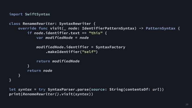 import SwiftSyntax
class RenameRewriter: SyntaxRewriter {
override func visit(_ node: IdentifierPatternSyntax) -> PatternSyntax {
if node.identifier.text == "this" {
var modifiedNode = node
modifiedNode.identifier = SyntaxFactory
.makeIdentifier("self")
return modifiedNode
}
return node
}
}
let syntax = try SyntaxParser.parse(source: String(contentsOf: url))
print(RenameRewriter().visit(syntax))
39
